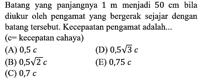 Batang yang panjangnya 1 m menjadi 50 cm bila diukur oleh pengamat yang bergerak sejajar dengan batang tersebut. Kecepaatan pengamat adalah... (c= kecepatan cahaya)
