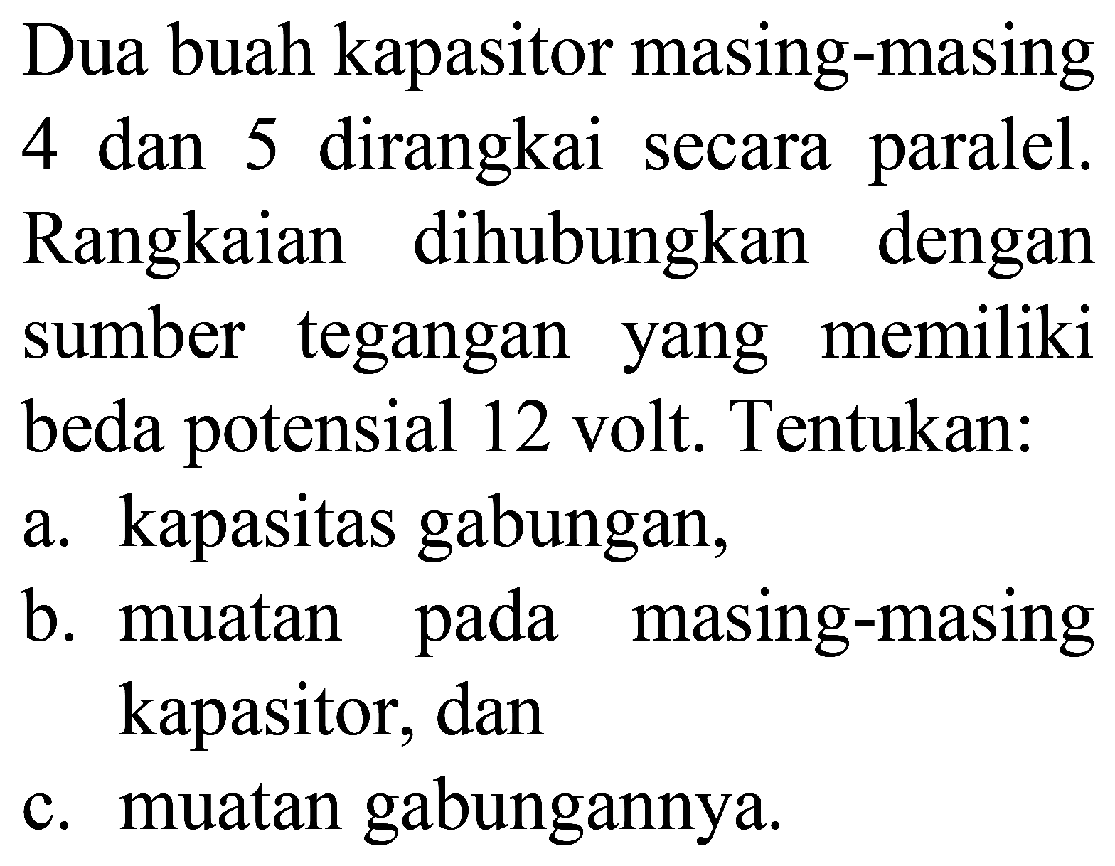 Dua buah kapasitor masing-masing 4 dan 5 dirangkai secara paralel. Rangkaian dihubungkan dengan sumber tegangan yang memiliki beda potensial 12 volt. Tentukan:
a. kapasitas gabungan,
b. muatan pada masing-masing kapasitor, dan
c. muatan gabungannya.