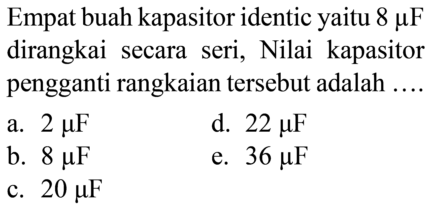 Empat buah kapasitor identic yaitu  8 mu F  dirangkai secara seri, Nilai kapasitor pengganti rangkaian tersebut adalah ....
a.  2 mu F 
d.  22 mu F 
b.  8 mu F 
e.  36 mu F 
c.  20 mu F 