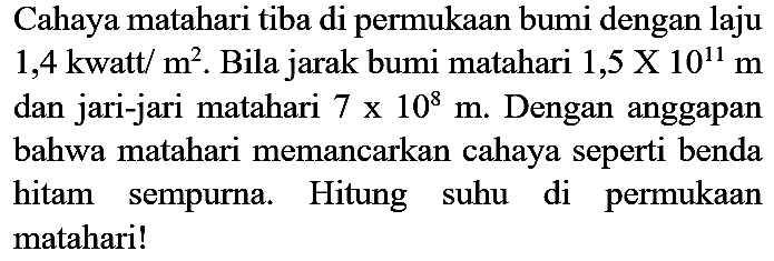 Cahaya matahari tiba di permukaan bumi dengan laju 1,4 kwatt/m^2. Bila jarak bumi matahari 1,5 x 10^11 m dan jari-jari matahari 7 x 10^8 m. Dengan anggapan bahwa matahari memancarkan cahaya seperti benda hitam sempurna. Hitung suhu di permukaan matahari!