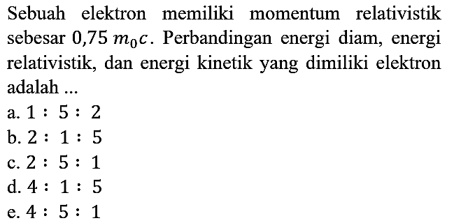 Sebuah elektron memiliki momentum relativistik sebesar 0,75 m0 c. Perbandingan energi diam, energi relativistik, dan energi kinetik yang dimiliki elektron adalah ....