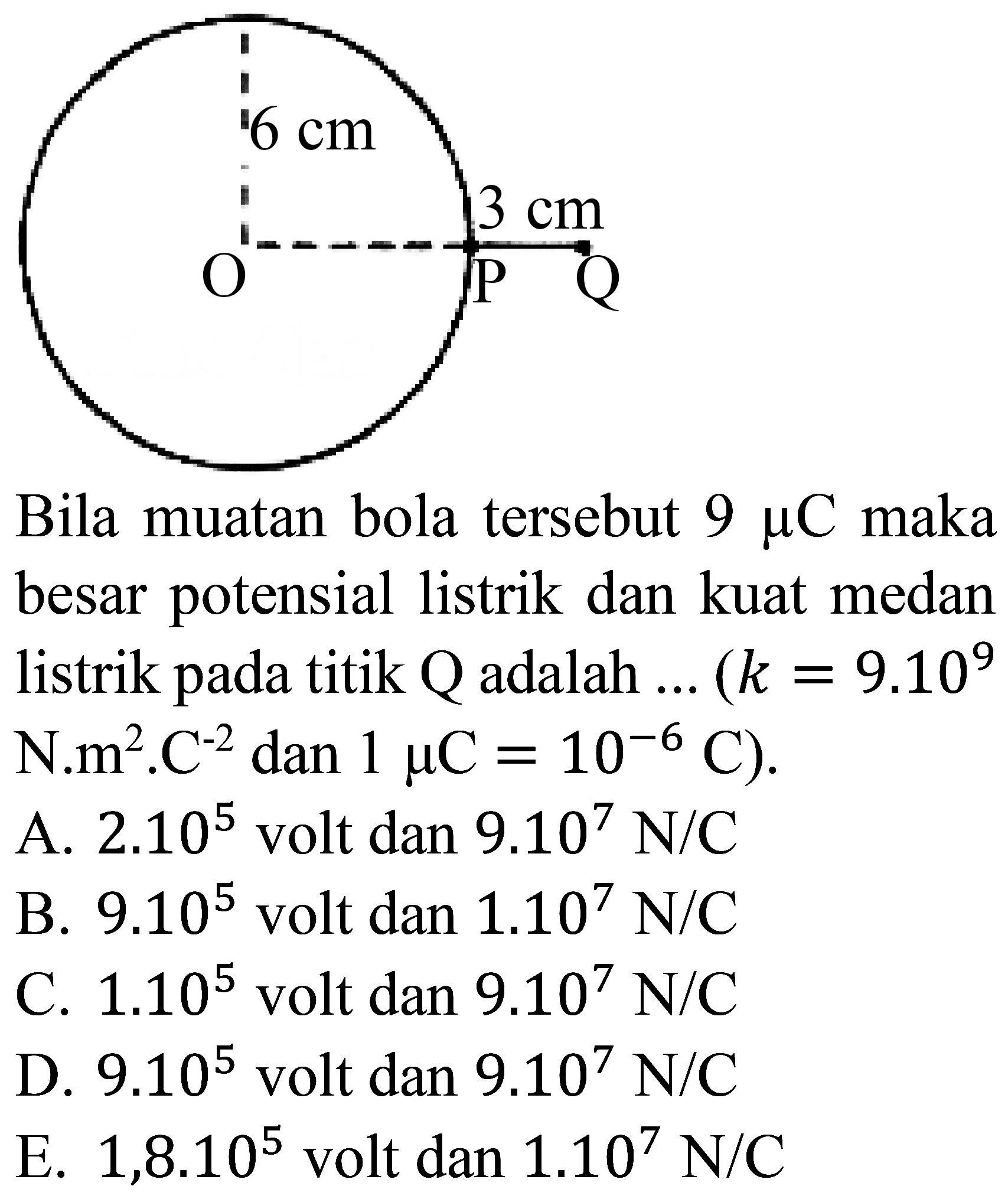 Bila muatan bola tersebut  9 mu C  maka besar potensial listrik dan kuat medan listrik pada titik  Q  adalah  ...(k=9.10^(9). 
N.m  .m^(2) . C^(-2) dan 1 mu C=10^(-6) C) .
A.  2.10^(5)  volt dan  9.10^(7) ~N / C 
B.  9.10^(5)  volt dan  1.10^(7) ~N / C 
C.  1.10^(5)  volt dan  9.10^(7) ~N / C 
D.  9.10^(5)  volt dan  9.10^(7) ~N / C 
E.  1,8.10^(5)  volt dan  1.10^(7) ~N / C 