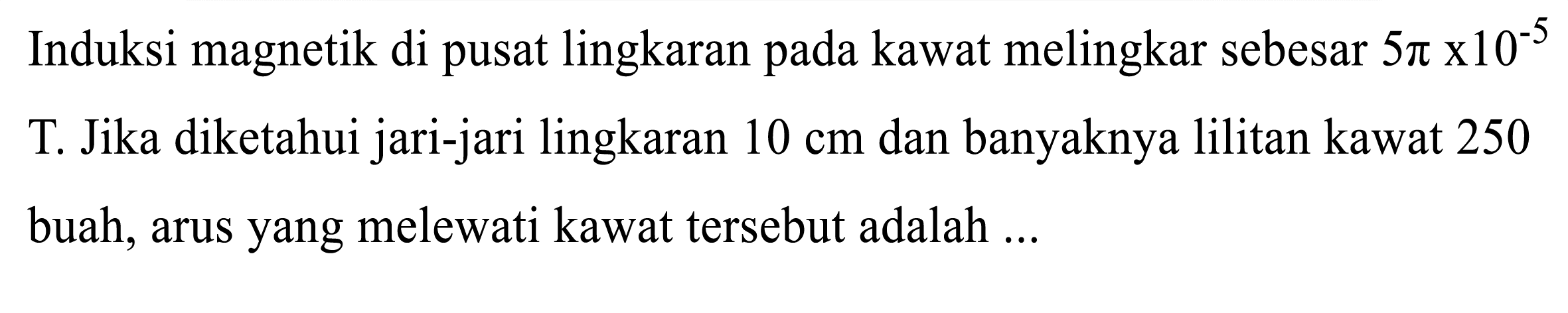 Induksi magnetik di pusat lingkaran pada kawat melingkar sebesar  5 pi x 10^(-5) 
T. Jika diketahui jari-jari lingkaran  10 cm  dan banyaknya lilitan kawat 250 buah, arus yang melewati kawat tersebut adalah ...