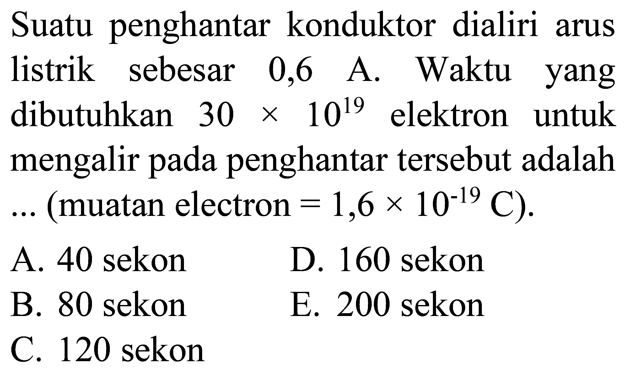 Suatu penghantar konduktor dialiri arus listrik sebesar 0,6 A. Waktu yang dibutuhkan  30 x 10^(19)  elektron untuk mengalir pada penghantar tersebut adalah  ...  (muatan electron  .=1,6 x 10^(-19) C) .
A. 40 sekon
D. 160 sekon
B. 80 sekon
E. 200 sekon
C. 120 sekon