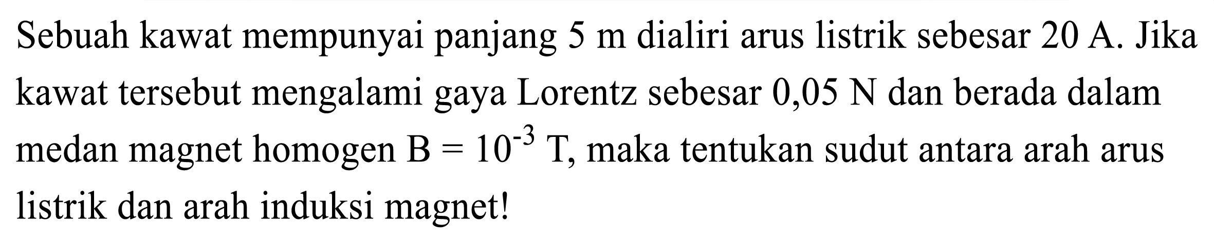 Sebuah kawat mempunyai panjang  5 m  dialiri arus listrik sebesar  20 A . Jika kawat tersebut mengalami gaya Lorentz sebesar  0,05 N  dan berada dalam medan magnet homogen  B=10^(-3) T , maka tentukan sudut antara arah arus listrik dan arah induksi magnet!