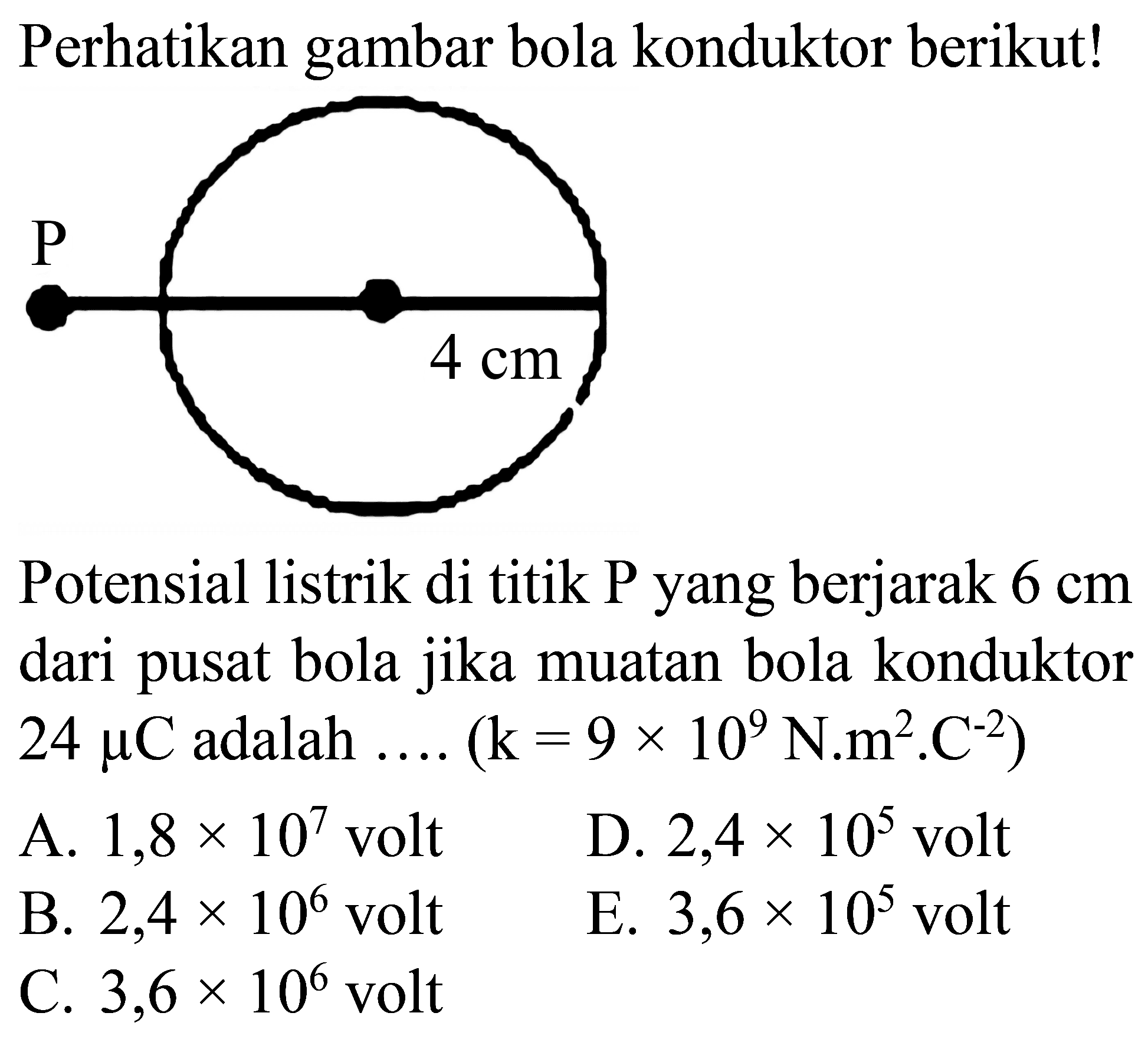 Perhatikan gambar bola konduktor berikut!
Potensial listrik di titik  P  yang berjarak  6 cm  dari pusat bola jika muatan bola konduktor  24 mu C  adalah  ... .(k=9 x 10^(9) N^(2) m^(2) . C^(-2)) 
A.  1,8 x 10^(7)  volt
D.  2,4 x 10^(5)  volt
B.  2,4 x 10^(6)  volt
E.  3,6 x 10^(5)  volt
C.  3,6 x 10^(6)  volt