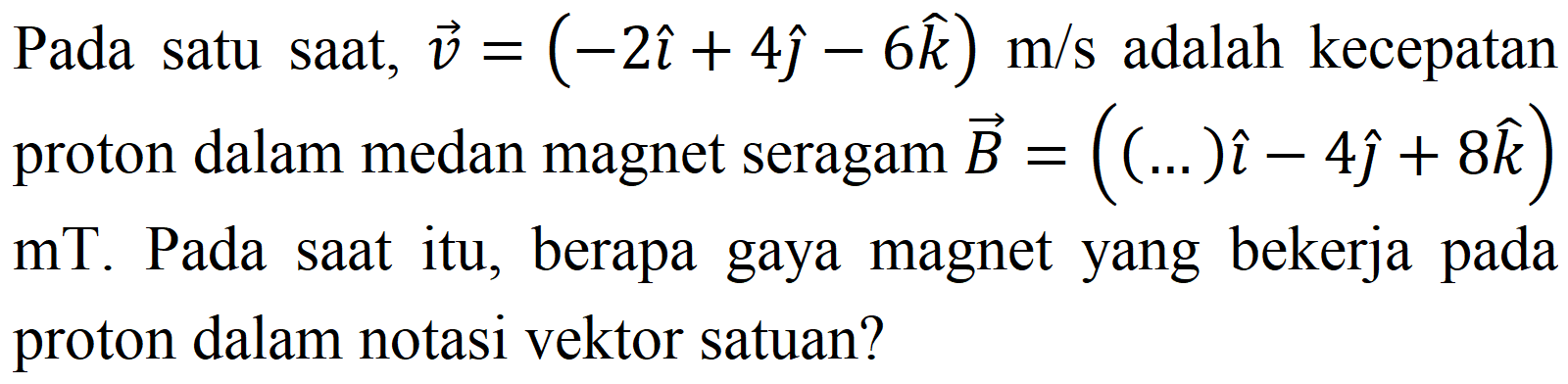 Pada satu saat,  v=(-2 i+4 hat{jmath)-6 k) m / s  adalah kecepatan proton dalam medan magnet seragam  vec{B)=((...) i-4 hat{jmath)+8 k)   mT . Pada saat itu, berapa gaya magnet yang bekerja pada proton dalam notasi vektor satuan?