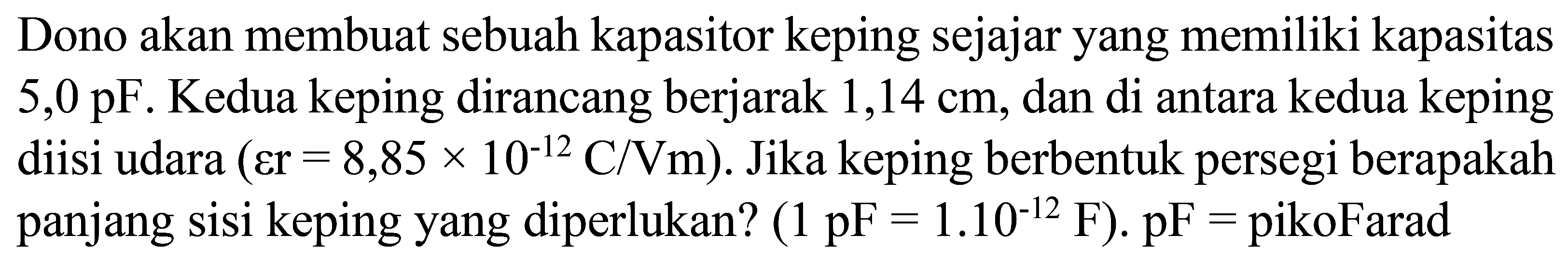 Dono akan membuat sebuah kapasitor keping sejajar yang memiliki kapasitas  5,0 pF . Kedua keping dirancang berjarak 1,14 cm, dan di antara kedua keping diisi udara  (varepsilon r=8,85 x 10^(-12) C / Vm) . Jika keping berbentuk persegi berapakah panjang sisi keping yang diperlukan?  (1 pF=1.10^(-12) F) .  pF=  pikoFarad