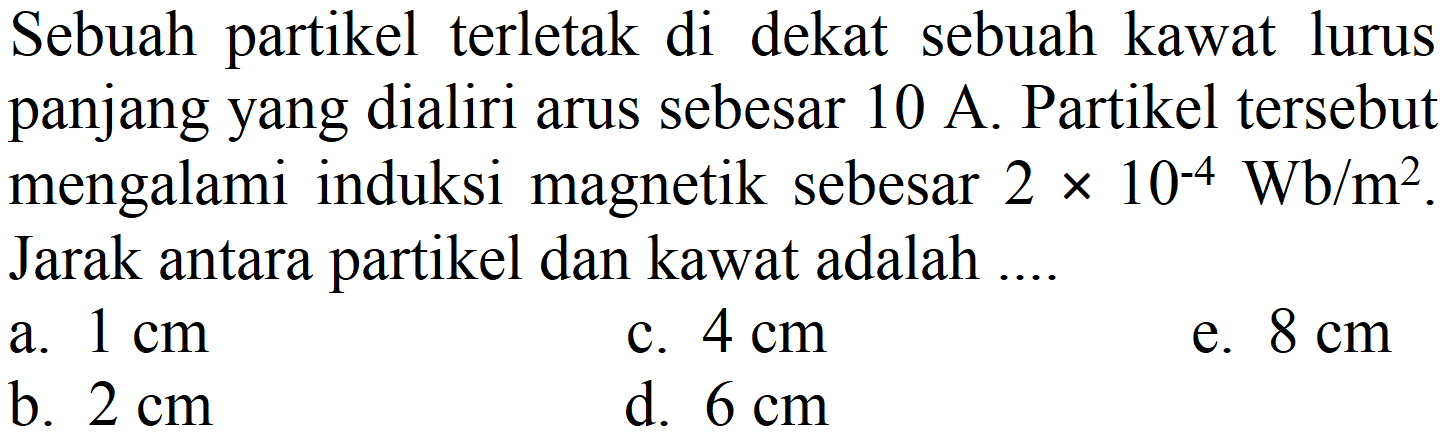 Sebuah partikel terletak di dekat sebuah kawat lurus panjang yang dialiri arus sebesar  10 A . Partikel tersebut mengalami induksi magnetik sebesar  2 x 10^(-4) Wb / m^(2) . Jarak antara partikel dan kawat adalah ....