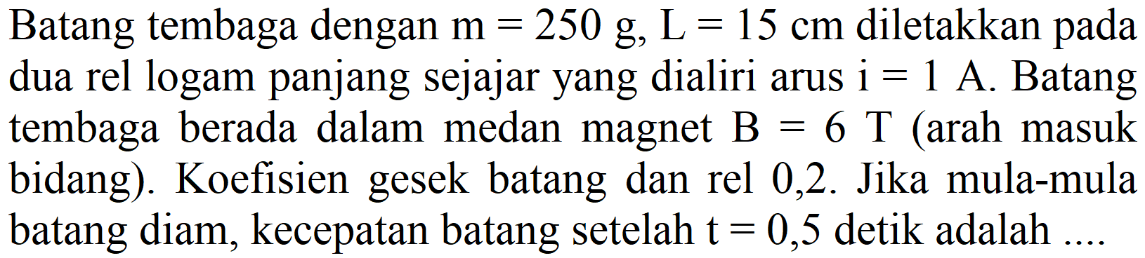 Batang tembaga dengan  m=250 g, ~L=15 cm  diletakkan pada dua rel logam panjang sejajar yang dialiri arus  i=1 A . Batang tembaga berada dalam medan magnet  B=6 T  (arah masuk bidang). Koefisien gesek batang dan rel 0,2. Jika mula-mula batang diam, kecepatan batang setelah  t=0,5  detik adalah  ...