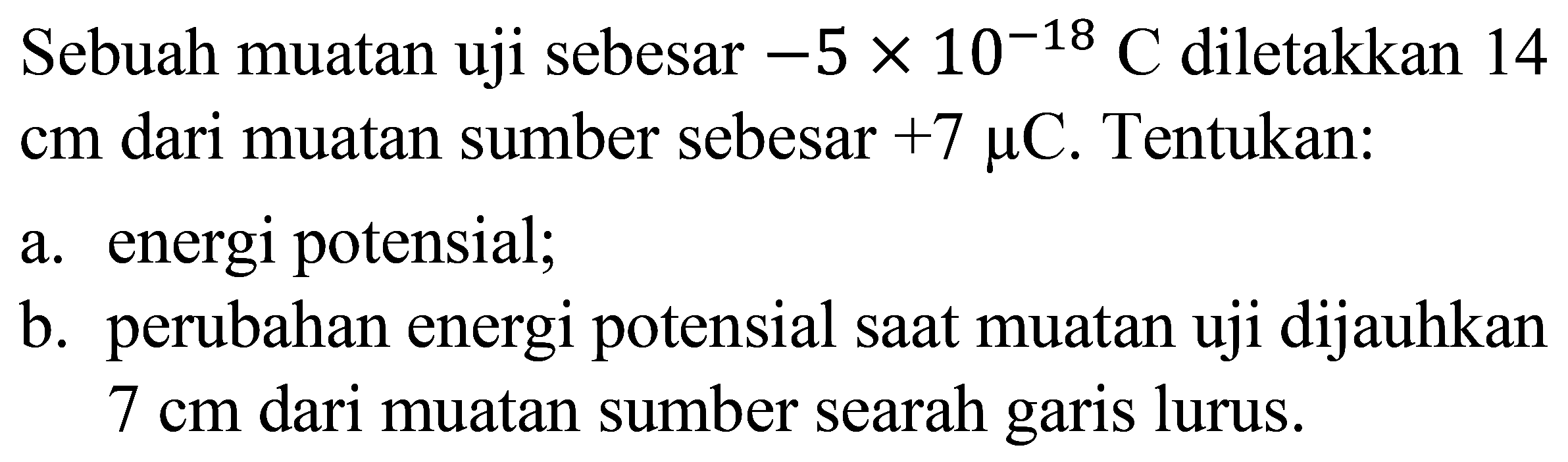 Sebuah muatan uji sebesar  -5 x 10^(-18) C  diletakkan 14  cm  dari muatan sumber sebesar  +7 mu C . Tentukan:
a. energi potensial;
b. perubahan energi potensial saat muatan uji dijauhkan  7 cm  dari muatan sumber searah garis lurus.