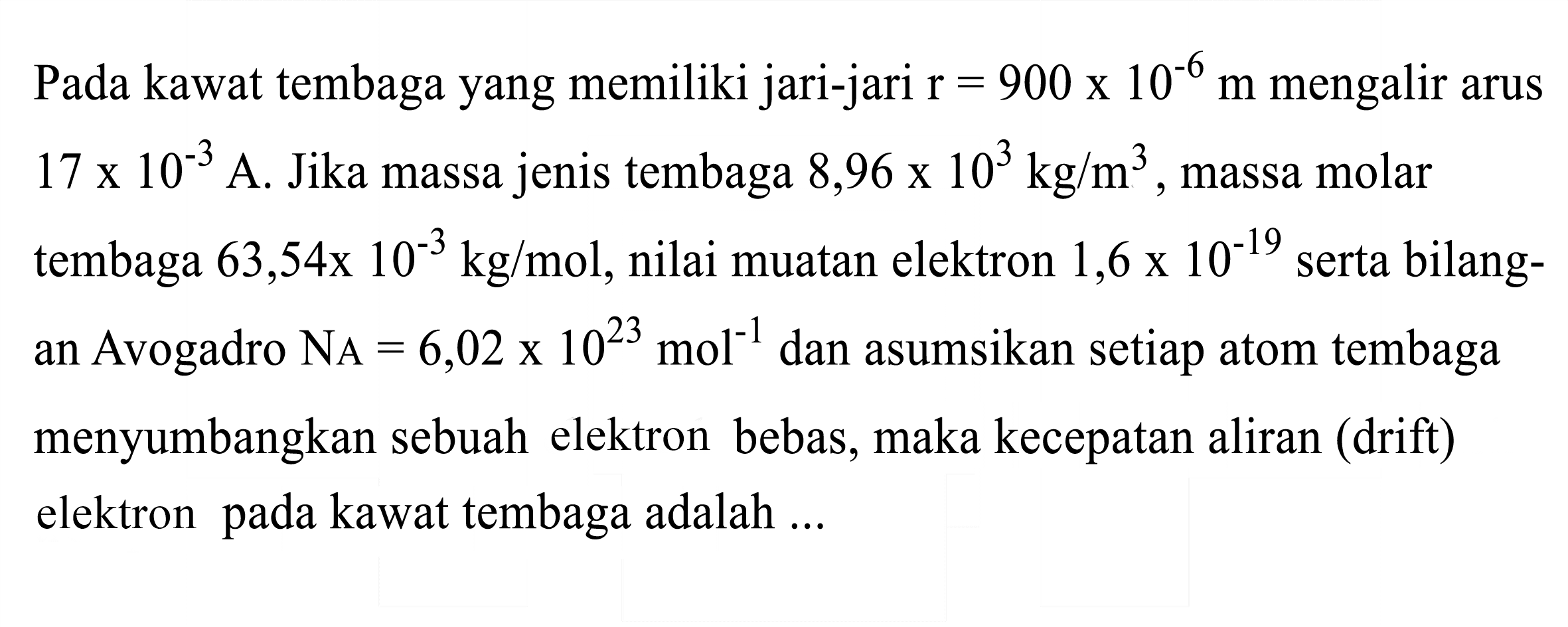 Pada kawat tembaga yang memiliki jari-jari  r=900 x 10^(-6) m  mengalir arus  17 x 10^(-3)  A. Jika massa jenis tembaga  8,96 x 10^(3) kg / m^(3) , massa molar tembaga  63,54 x 10^(-3) kg / mol , nilai muatan elektron  1,6 x 10^(-19)  serta bilangan Avogadro  N_(A)=6,02 x 10^(23) mol^(-1)  dan asumsikan setiap atom tembaga menyumbangkan sebuah elektron bebas, maka kecepatan aliran (drift) elektron pada kawat tembaga adalah ...