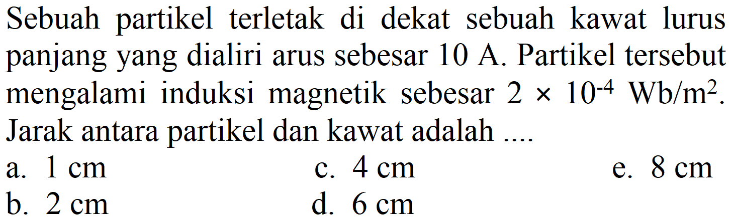 Sebuah partikel terletak di dekat sebuah kawat lurus panjang yang dialiri arus sebesar  10 A . Partikel tersebut mengalami induksi magnetik sebesar  2 x 10^(-4) Wb / m^(2) . Jarak antara partikel dan kawat adalah ....