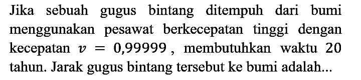 Jika sebuah gugus bintang ditempuh dari bumi menggunakan pesawat berkecepatan tinggi dengan kecepatan v = 0,99999, membutuhkan waktu 20 tahun. Jarak gugus bintang tersebut ke bumi adalah...