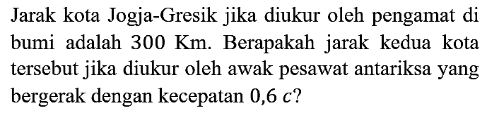 jarak kota Jogja-Gresik jika diukur oleh pengamat di bumi adalag 300 Km. Berapakah jarak kedua kota tersebut jika diukur oleh awak pesawat antariksa yang bergerak d3rngan kecepatan 0,6 c?