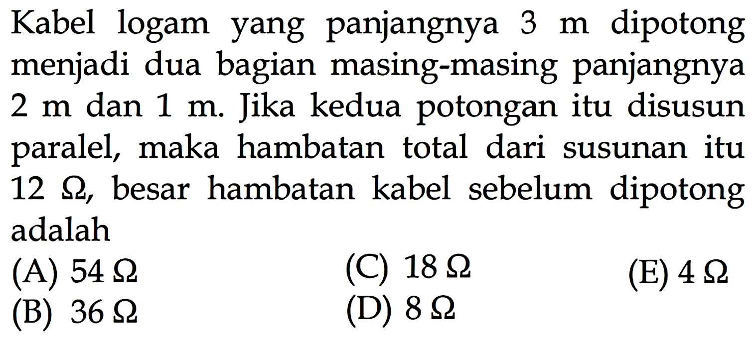 Kabel logam yang panjangnya 3 m dipotong menjadi dua bagian masing-masing panjangnya 2 m dan 1 m. Jika kedua potongan itu disusun paralel, maka hambatan total dari susunan itu 12 Ohm, besar hambatan kabel sebelum dipotong adalah