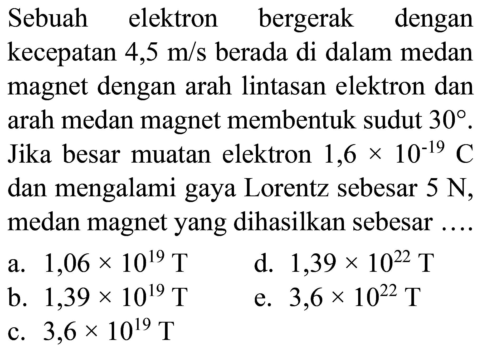 Sebuah elektron bergerak dengan kecepatan  4,5 m / s  berada di dalam medan magnet dengan arah lintasan elektron dan arah medan magnet membentuk sudut  30 . Jika besar muatan elektron  1,6 x 10^(-19) C  dan mengalami gaya Lorentz sebesar  5 N , medan magnet yang dihasilkan sebesar ....
a.  1,06 x 10^(19) T 
d.  1,39 x 10^(22) T 
b.  1,39 x 10^(19) T 
e.  3,6 x 10^(22) T 
c.  3,6 x 10^(19) T 