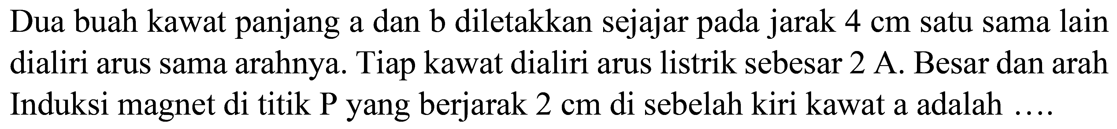 Dua buah kawat panjang a dan b diletakkan sejajar pada jarak  4 cm  satu sama lain dialiri arus sama arahnya. Tiap kawat dialiri arus listrik sebesar  2 A . Besar dan arah Induksi magnet di titik P yang berjarak  2 cm  di sebelah kiri kawat a adalah ....