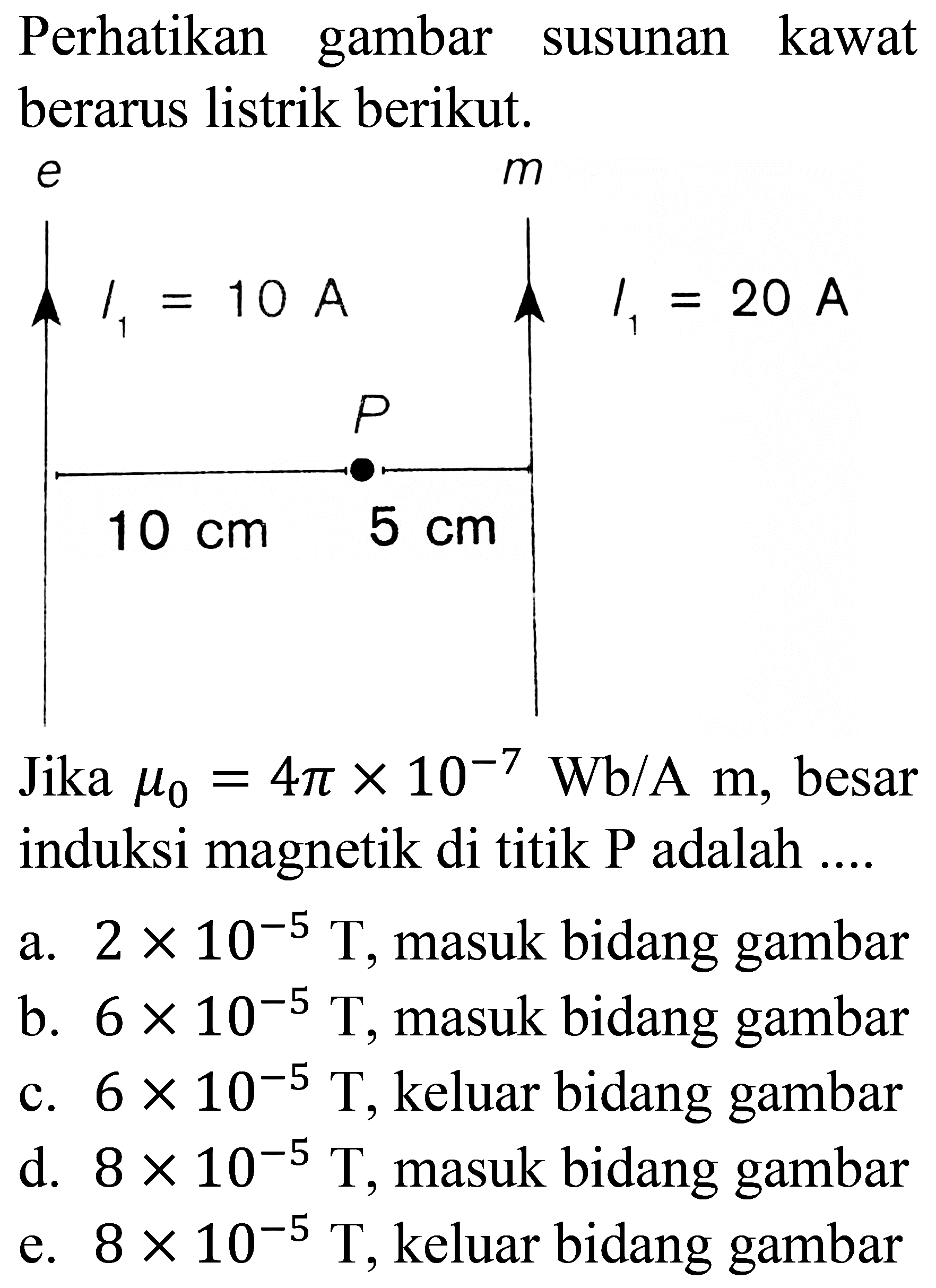 Perhatikan gambar susunan kawat berarus listrik berikut.

Jika  mu_(0)=4 pi x 10^(-7) Wb / A m , besar induksi magnetik di titik  P  adalah ....
a.  2 x 10^(-5) T , masuk bidang gambar
b.  6 x 10^(-5) T , masuk bidang gambar
c.  6 x 10^(-5) T , keluar bidang gambar
d.  8 x 10^(-5) T , masuk bidang gambar
e.  8 x 10^(-5) T , keluar bidang gambar