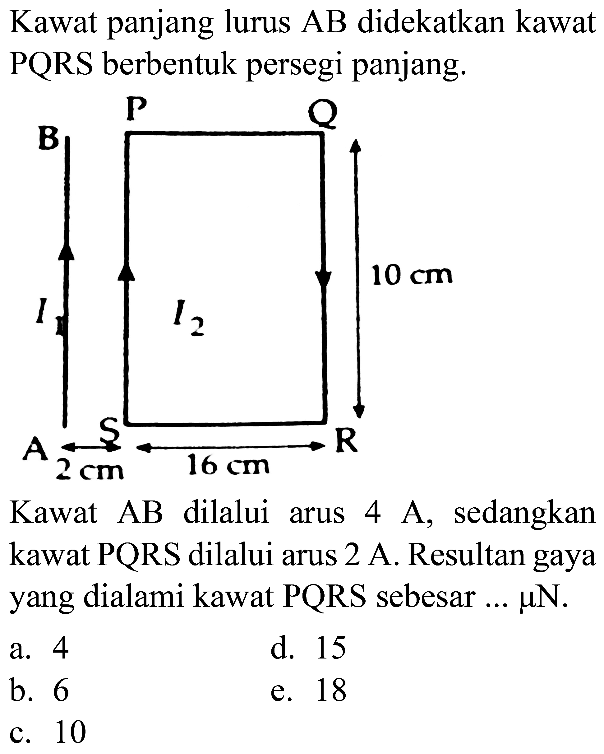 Kawat panjang lurus  AB  didekatkan kawat PQRS berbentuk persegi panjang.

Kawat  AB  dilalui arus  4 A , sedangkan kawat  PQRS  dilalui arus  2 A . Resultan gaya yang dialami kawat  PQRS  sebesar ...  mu N .
a. 4
d. 15
b. 6
e. 18
c. 10