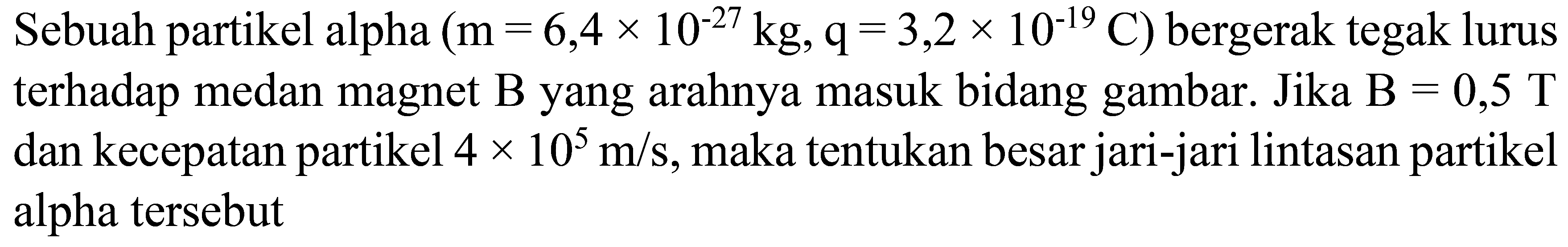 Sebuah partikel alpha  (m=6,4 x 10^(-27) kg, q=3,2 x 10^(-19) C)  bergerak tegak lurus terhadap medan magnet  B  yang arahnya masuk bidang gambar. Jika  B=0,5 T  dan kecepatan partikel  4 x 10^(5) m / s , maka tentukan besar jari-jari lintasan partikel alpha tersebut