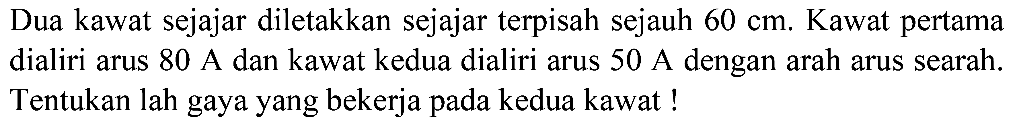 Dua kawat sejajar diletakkan sejajar terpisah sejauh  60 cm . Kawat pertama dialiri arus  80 A  dan kawat kedua dialiri arus  50 A  dengan arah arus searah. Tentukan lah gaya yang bekerja pada kedua kawat !