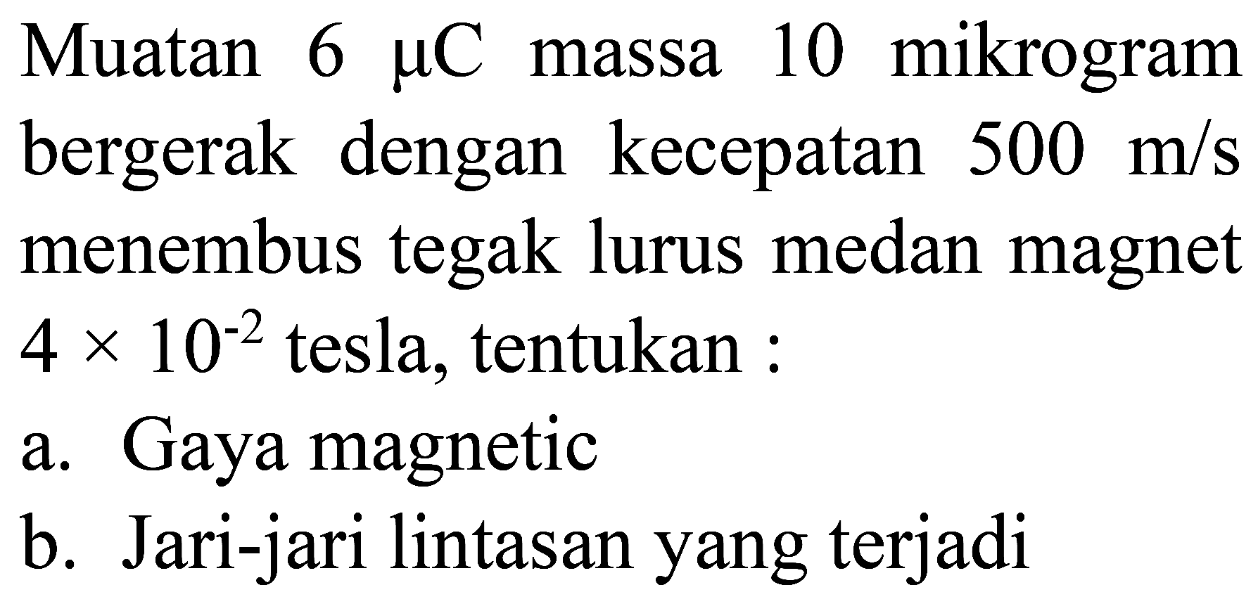 Muatan  6 mu C  massa 10 mikrogram bergerak dengan kecepatan  500 m / s  menembus tegak lurus medan magnet  4 x 10^(-2)  tesla, tentukan :
a. Gaya magnetic
b. Jari-jari lintasan yang terjadi