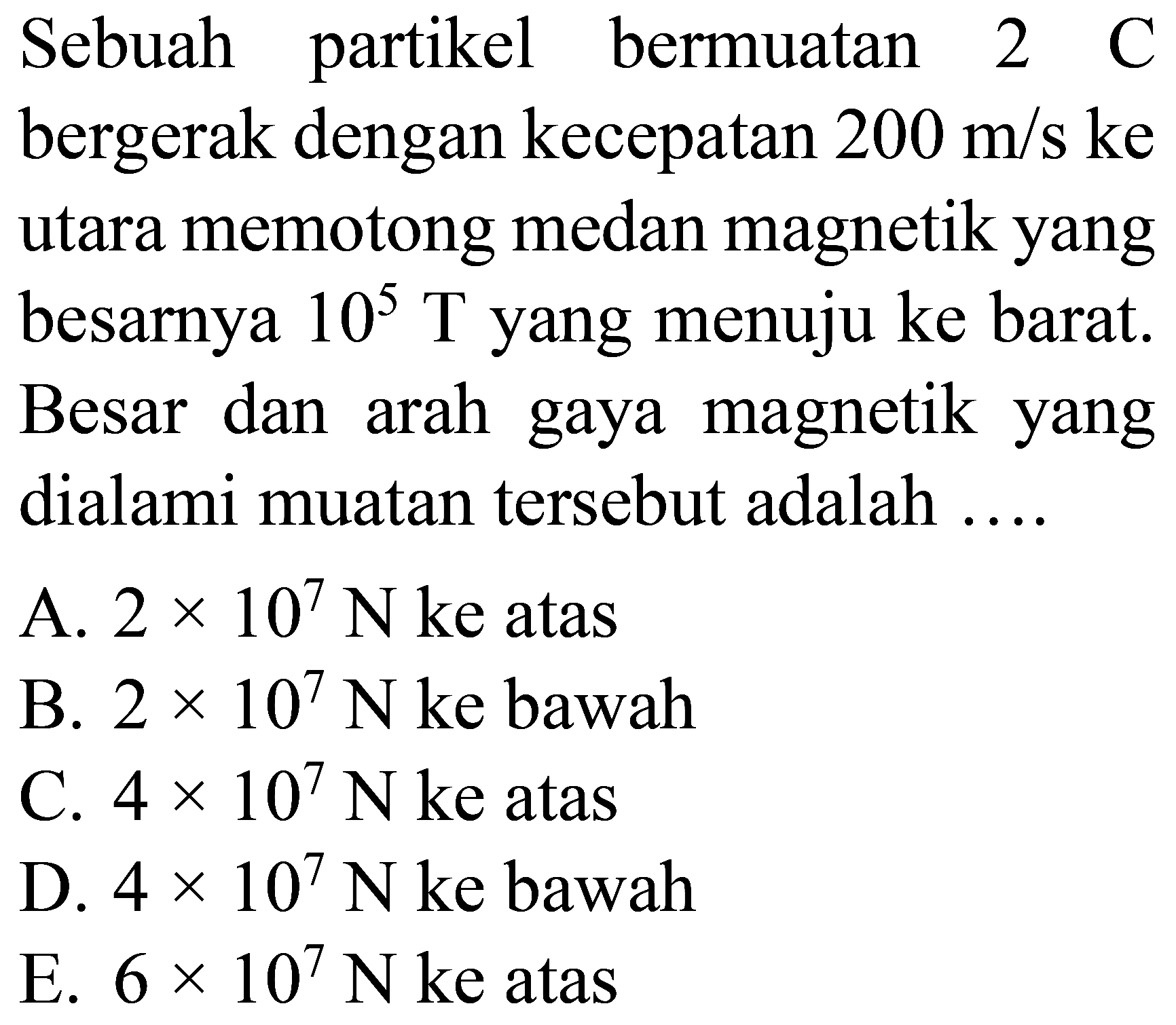 Sebuah partikel bermuatan  2 C  bergerak dengan kecepatan  200 m / s  ke utara memotong medan magnetik yang besarnya  10^(5) T  yang menuju ke barat. Besar dan arah gaya magnetik yang dialami muatan tersebut adalah ....
A.  2 x 10^(7) N  ke atas
B.  2 x 10^(7) N  ke bawah
C.  4 x 10^(7) N  ke atas
D.  4 x 10^(7) N  ke bawah
E.  6 x 10^(7) N  ke atas