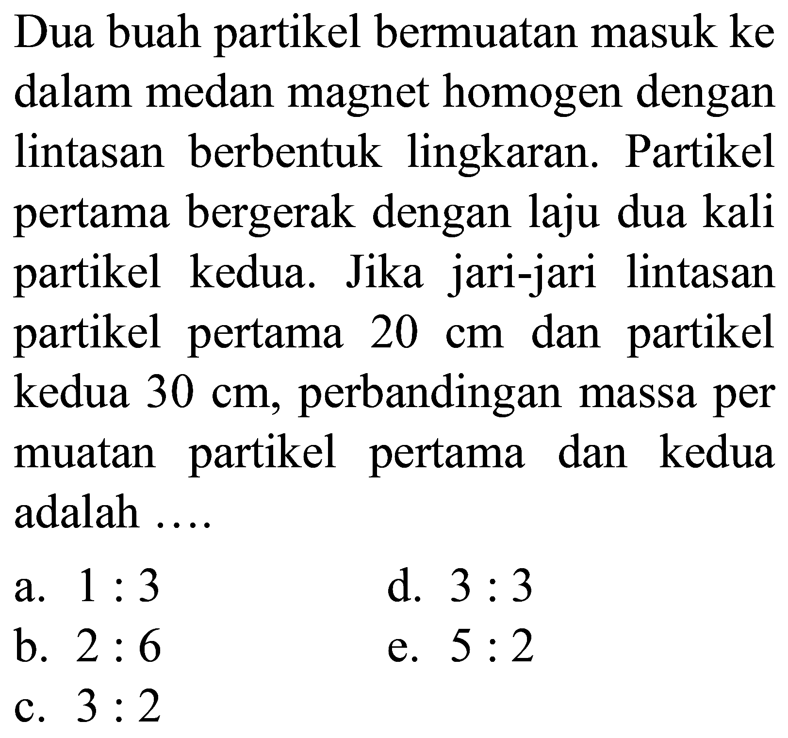 Dua buah partikel bermuatan masuk ke dalam medan magnet homogen dengan lintasan berbentuk lingkaran. Partikel pertama bergerak dengan laju dua kali partikel kedua. Jika jari-jari lintasan partikel pertama  20 cm  dan partikel kedua  30 cm , perbandingan massa per muatan partikel pertama dan kedua adalah  ... 
a.  1: 3 
d.  3: 3 
b.  2: 6 
e.  5: 2 
c.  3: 2 