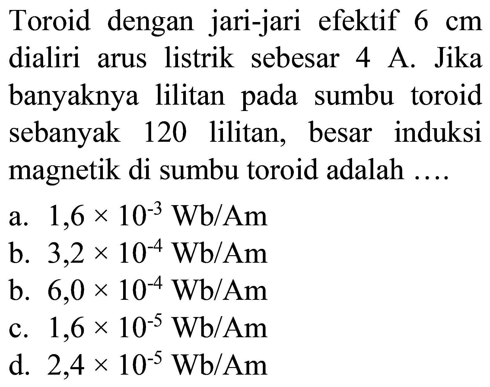 Toroid dengan jari-jari efektif  6 cm  dialiri arus listrik sebesar 4 A. Jika banyaknya lilitan pada sumbu toroid sebanyak 120 lilitan, besar induksi magnetik di sumbu toroid adalah ....
a.  1,6 x 10^(-3) Wb / Am 
b.  3,2 x 10^(-4) Wb / Am 
b.  6,0 x 10^(-4) Wb / Am 
c.  1,6 x 10^(-5) Wb / Am 
d.  2,4 x 10^(-5) Wb / Am 
