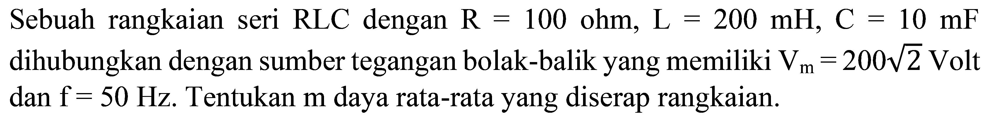 Sebuah rangkaian seri  RLC  dengan  R=100 ohm, L=200 mH, C=10 mF  dihubungkan dengan sumber tegangan bolak-balik yang memiliki  V_(m)=200 akar(2) Volt   dan f=50 Hz .  Tentukan  m  daya rata-rata yang diserap rangkaian.