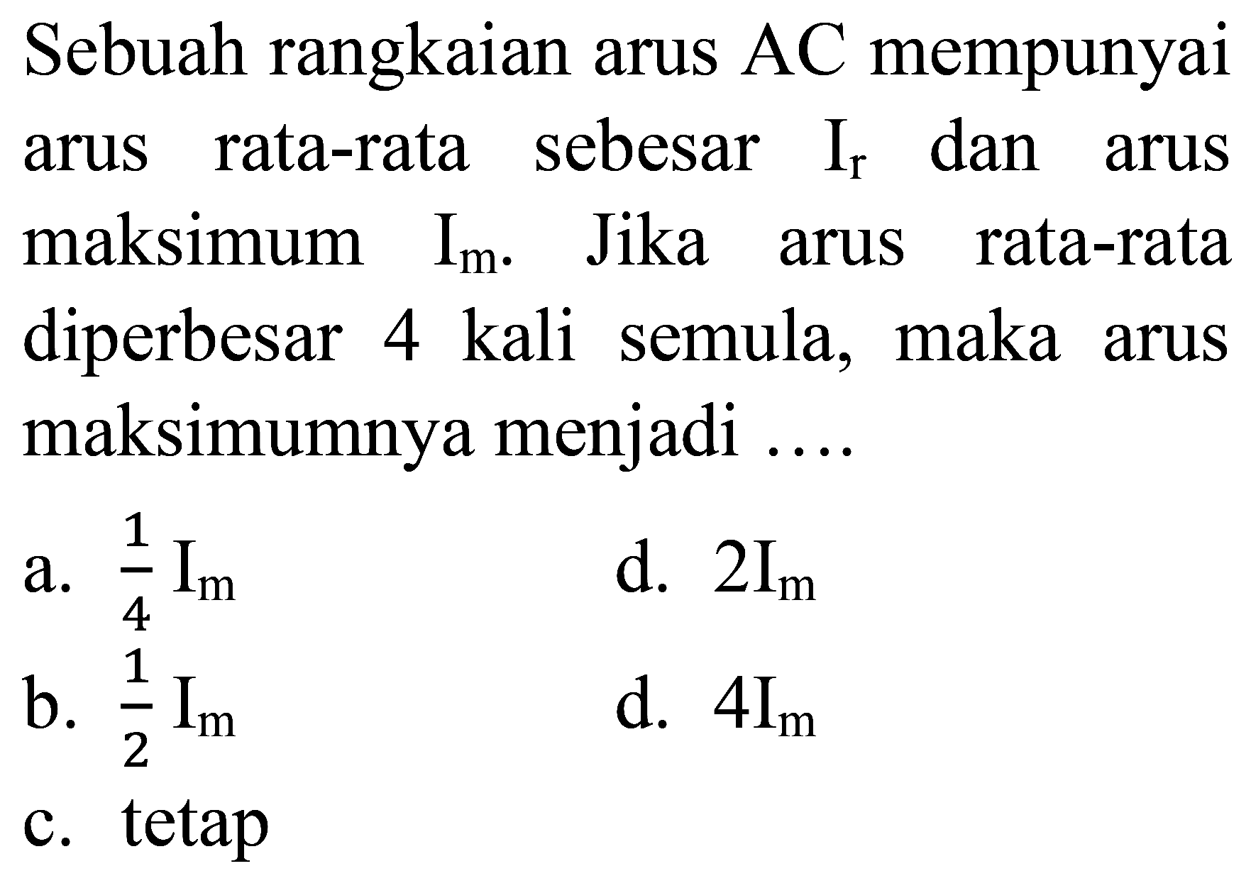 Sebuah rangkaian arus AC mempunyai arus rata-rata sebesar  I_(r)  dan arus maksimum  I_(m) . Jika arus rata-rata diperbesar 4 kali semula, maka arus maksimumnya menjadi ....
a.  (1)/(4) I_(m) 
d.  2 I_(m) 
b.  (1)/(2) I_(m) 
d.  4 I_(m) 
c. tetap