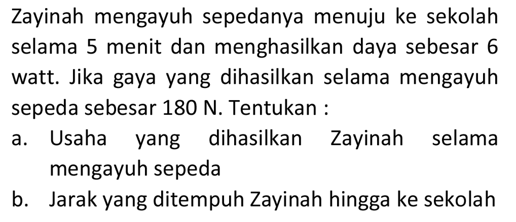 Zayinah mengayuh sepedanya menuju ke sekolah selama 5 menit dan menghasilkan daya sebesar 6 watt. Jika gaya yang dihasilkan selama mengayuh sepeda sebesar  180 ~N . Tentukan :
a. Usaha yang dihasilkan Zayinah selama mengayuh sepeda
b. Jarak yang ditempuh Zayinah hingga ke sekolah