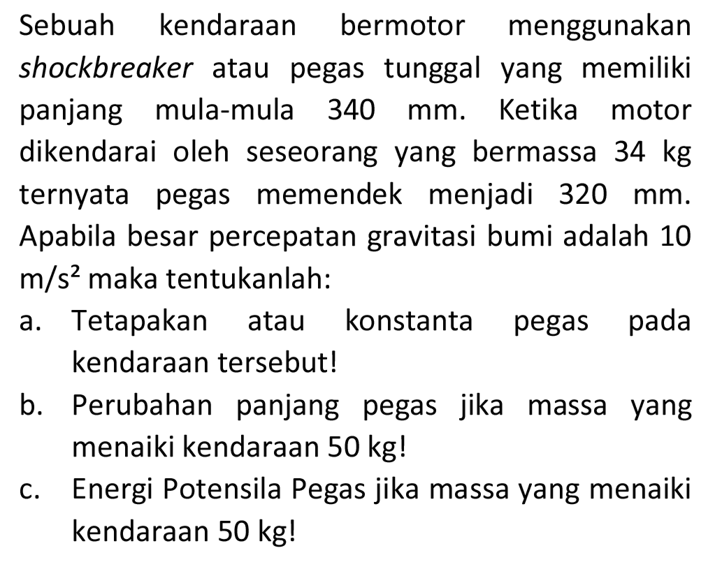 Sebuah kendaraan bermotor menggunakan shockbreaker atau pegas tunggal yang memiliki panjang mula-mula  340 mm . Ketika motor dikendarai oleh seseorang yang bermassa  34 kg  ternyata pegas memendek menjadi  320 mm . Apabila besar percepatan gravitasi bumi adalah 10  m / s^(2)  maka tentukanlah:
a. Tetapakan atau konstanta pegas pada kendaraan tersebut!
b. Perubahan panjang pegas jika massa yang menaiki kendaraan  50 kg  !
c. Energi Potensila Pegas jika massa yang menaiki kendaraan  50 kg  !