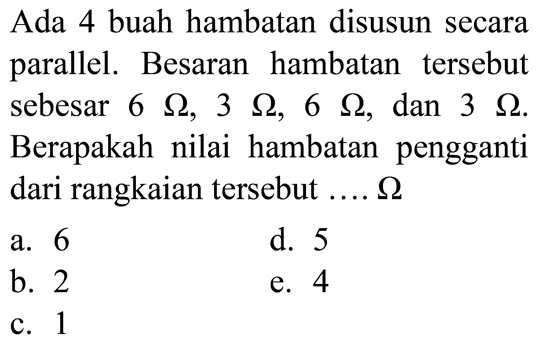 Ada 4 buah hambatan disusun secara parallel. Besaran hambatan tersebut sebesar  6 Omega, 3 Omega, 6 Omega , dan  3 Omega . Berapakah nilai hambatan pengganti dari rangkaian tersebut  ... . . Omega 
a. 6
d. 5
b. 2
e. 4
c. 1