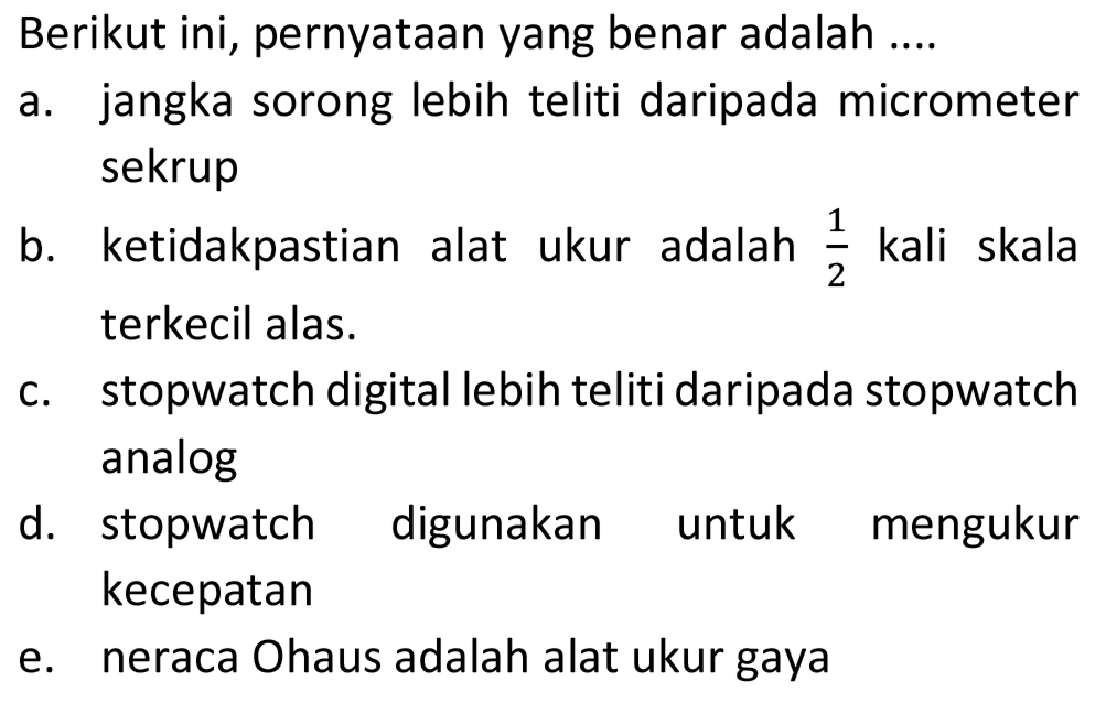 Berikut ini, pernyataan yang benar adalah ....
a. jangka sorong lebih teliti daripada micrometer sekrup
b. ketidakpastian alat ukur adalah  (1)/(2)  kali skala terkecil alas.
c. stopwatch digital lebih teliti daripada stopwatch analog
d. stopwatch digunakan untuk mengukur kecepatan
e. neraca Ohaus adalah alat ukur gaya