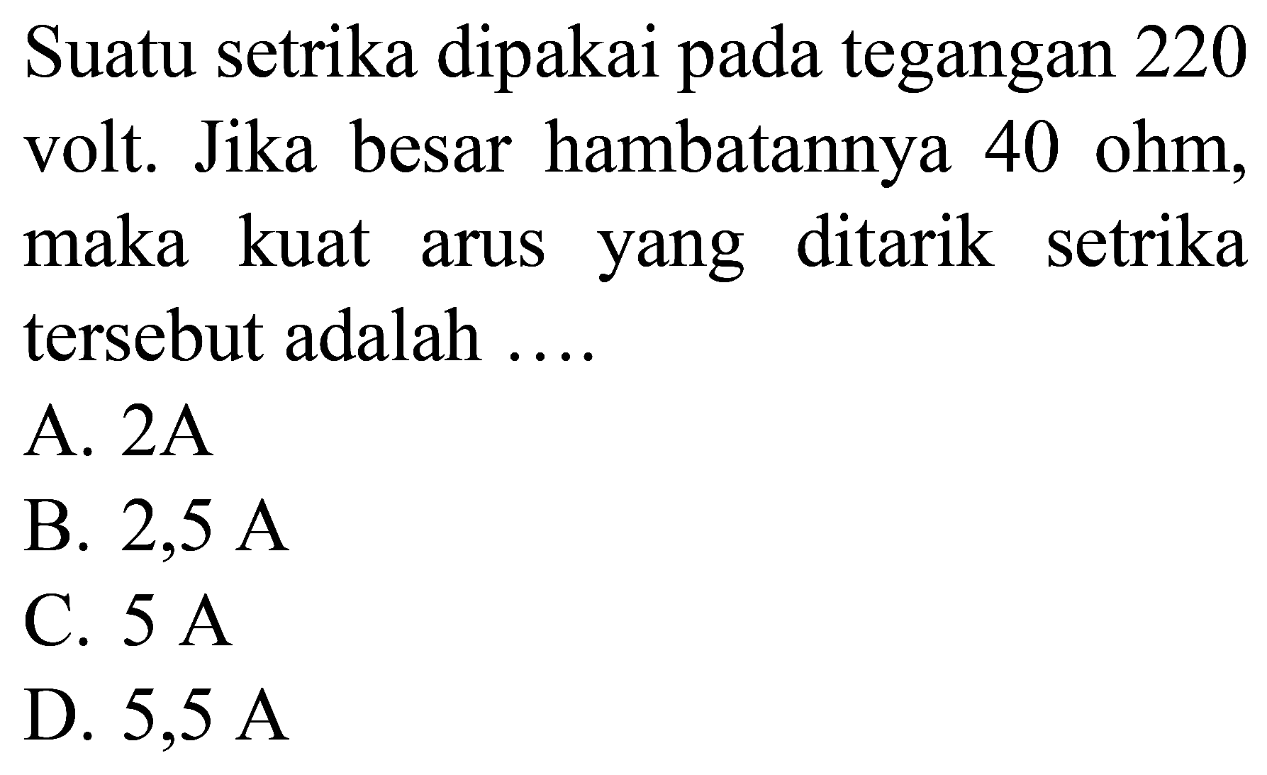 Suatu setrika dipakai pada tegangan 220 volt. Jika besar hambatannya 40 ohm, maka kuat arus yang ditarik setrika tersebut adalah ....
A.  2 ~A 
B.  2,5 ~A 
C.  5 ~A 
D.  5,5 ~A 