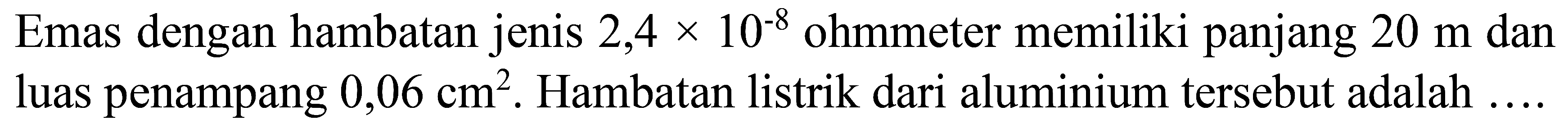 Emas dengan hambatan jenis  2,4 x 10^(-8)  ohmmeter memiliki panjang  20 m  dan luas penampang  0,06 cm^(2) . Hambatan listrik dari aluminium tersebut adalah
