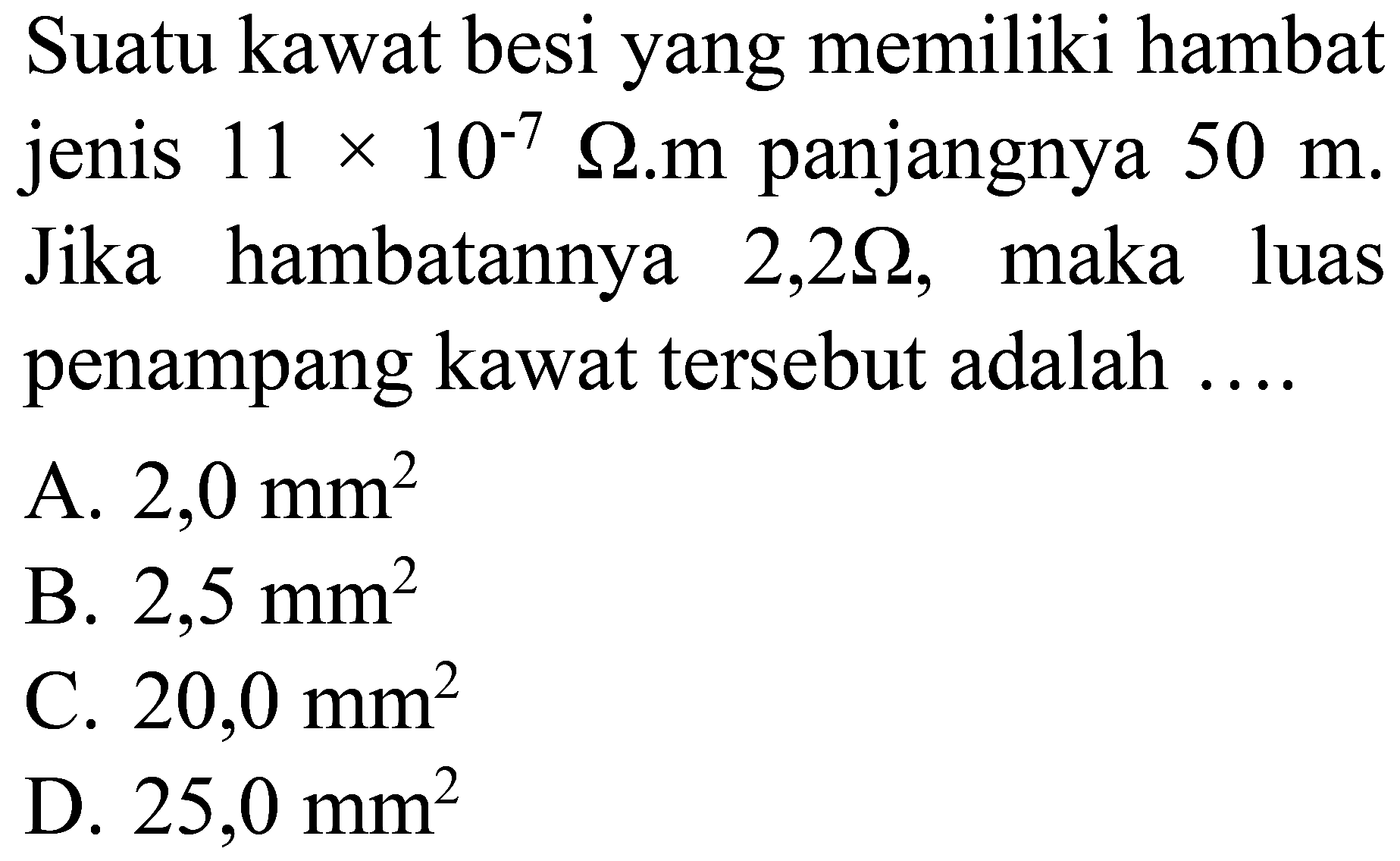 Suatu kawat besi yang memiliki hambat jenis  11 x 10^(-7) Omega . m  panjangnya  50 m . Jika hambatannya  2,2 Omega , maka luas penampang kawat tersebut adalah ....
A.  2,0 ~mm^(2) 
B.  2,5 ~mm^(2) 
C.  20,0 ~mm^(2) 
D.  25,0 ~mm^(2) 