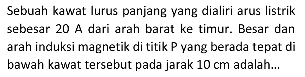 Sebuah kawat lurus panjang yang dialiri arus listrik sebesar 20 A dari arah barat ke timur. Besar dan arah induksi magnetik di titik  P  yang berada tepat di bawah kawat tersebut pada jarak  10 cm  adalah...