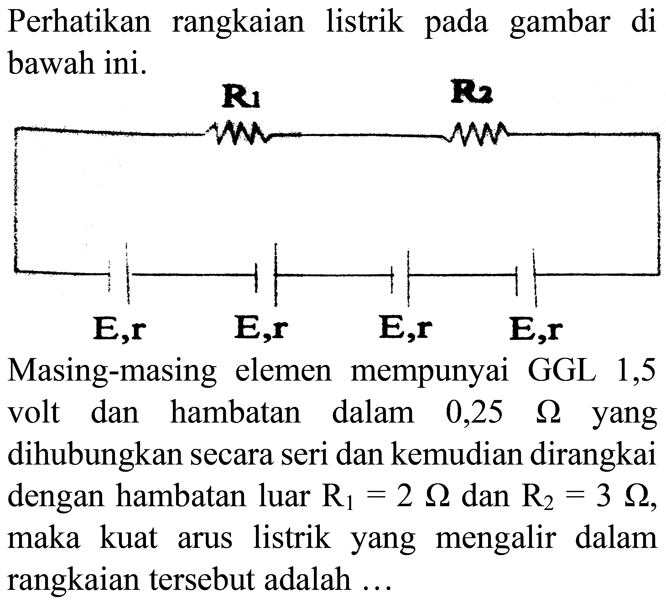 Perhatikan rangkaian listrik pada gambar di bawah ini.

Masing-masing elemen mempunyai GGL 1,5 volt dan hambatan dalam  0,25  Omega  yang dihubungkan secara seri dan kemudian dirangkai dengan hambatan luar  R_(1)=2 Omega  dan  R_(2)=3 Omega , maka kuat arus listrik yang mengalir dalam rangkaian tersebut adalah ...