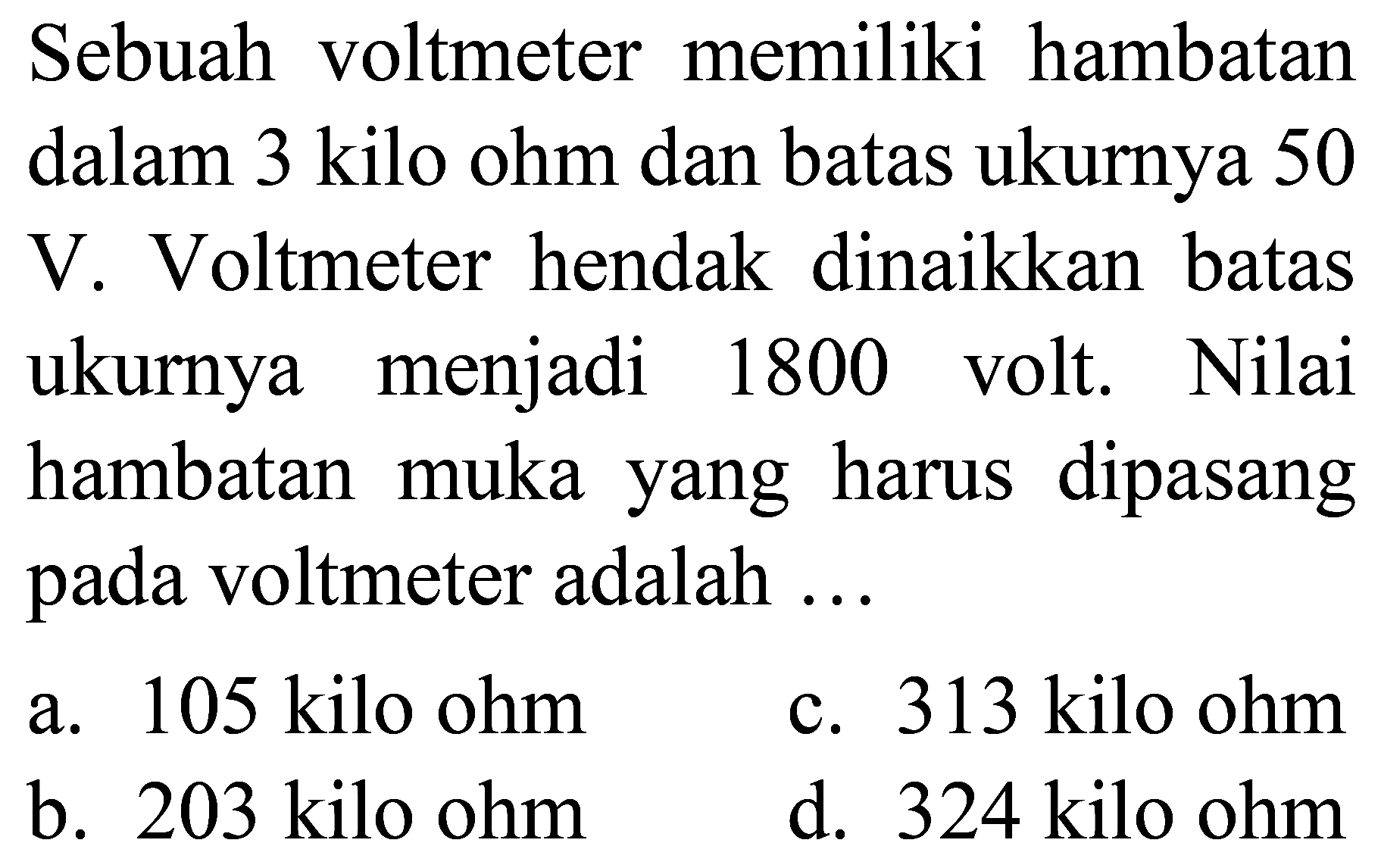 Sebuah voltmeter memiliki hambatan dalam 3 kilo ohm dan batas ukurnya 50 V. Voltmeter hendak dinaikkan batas ukurnya menjadi 1800 volt. Nilai hambatan muka yang harus dipasang pada voltmeter adalah ...
a. 105 kilo ohm
c. 313 kilo ohm
b. 203 kilo ohm
d. 324 kilo ohm