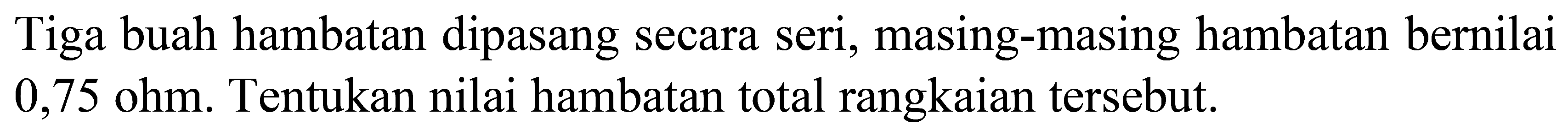 Tiga buah hambatan dipasang secara seri, masing-masing hambatan bernilai  0,75 ohm . Tentukan nilai hambatan total rangkaian tersebut.