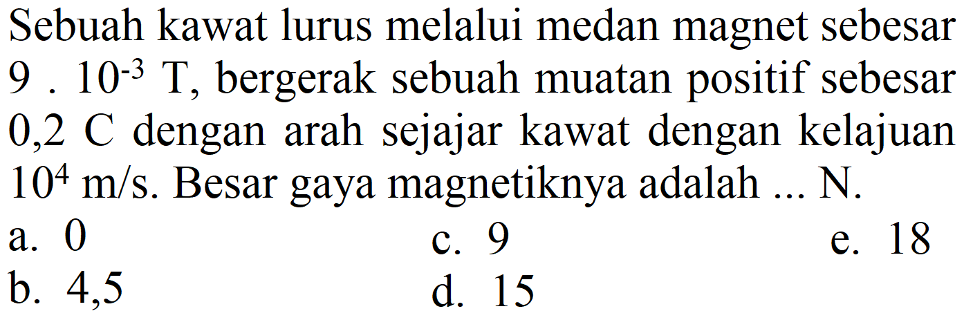 Sebuah kawat lurus melalui medan magnet sebesar 9. 10-3  T , bergerak sebuah muatan positif sebesar  0,2 C  dengan arah sejajar kawat dengan kelajuan  10^(4) m / s . Besar gaya magnetiknya adalah ... N.