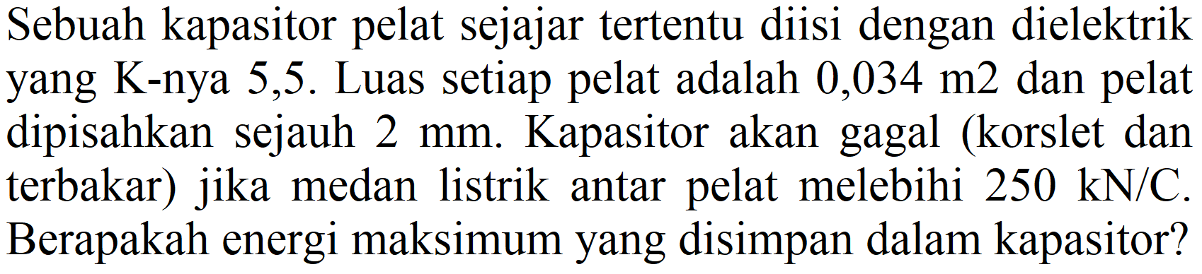 Sebuah kapasitor pelat sejajar tertentu diisi dengan dielektrik yang K-nya 5,5. Luas setiap pelat adalah  0,034 m 2  dan pelat dipisahkan sejauh  2 mm . Kapasitor akan gagal (korslet dan terbakar) jika medan listrik antar pelat melebihi  250 kN / C . Berapakah energi maksimum yang disimpan dalam kapasitor?