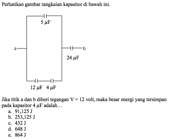 Perhatikan gambar rangkaian kapasitor di bawah ini. 
5 mikro F a b 24 mikro F 12 mikro F 4 mikro F 
Jika titik a dan b diberi tegangan V = 12 volt, maka besar energi yang tersimpan pada kapasitor 4 mikro F adalah a. 91,125 J b. 253,125 J c. 432 J d. 648 J e. 864 J