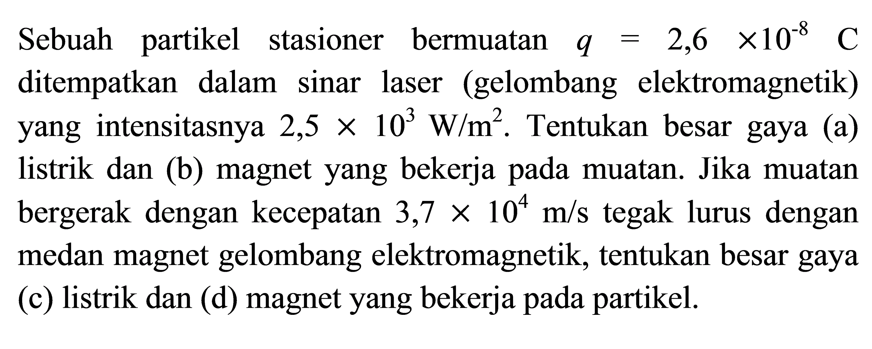 Sebuah partikel stasioner bermuatan  q=2,6 x 10^(-8)  C  ditempatkan dalam sinar laser (gelombang elektromagnetik) yang intensitasnya  2,5 x 10^3 W/m^2 . Tentukan besar gaya (a) listrik dan (b) magnet yang bekerja pada muatan. Jika muatan bergerak dengan kecepatan  3,7 x 10^4 m/s  tegak lurus dengan medan magnet gelombang elektromagnetik, tentukan besar gaya (c) listrik dan (d) magnet yang bekerja pada partikel.