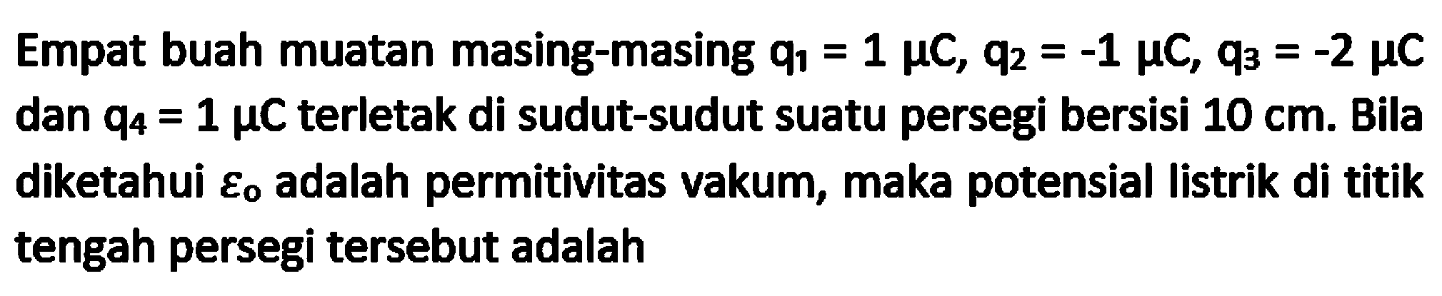 Empat buah muatan masing-masing  q_(1)=1 mu C, q_(2)=-1 mu C, q_(3)=-2 mu C  dan  q_(4)=1 mu C  terletak di sudut-sudut suatu persegi bersisi  10 cm . Bila diketahui  varepsilon_( {o adalah permitivitas vakum, maka potensial listrik di titik ))  tengah persegi tersebut adalah