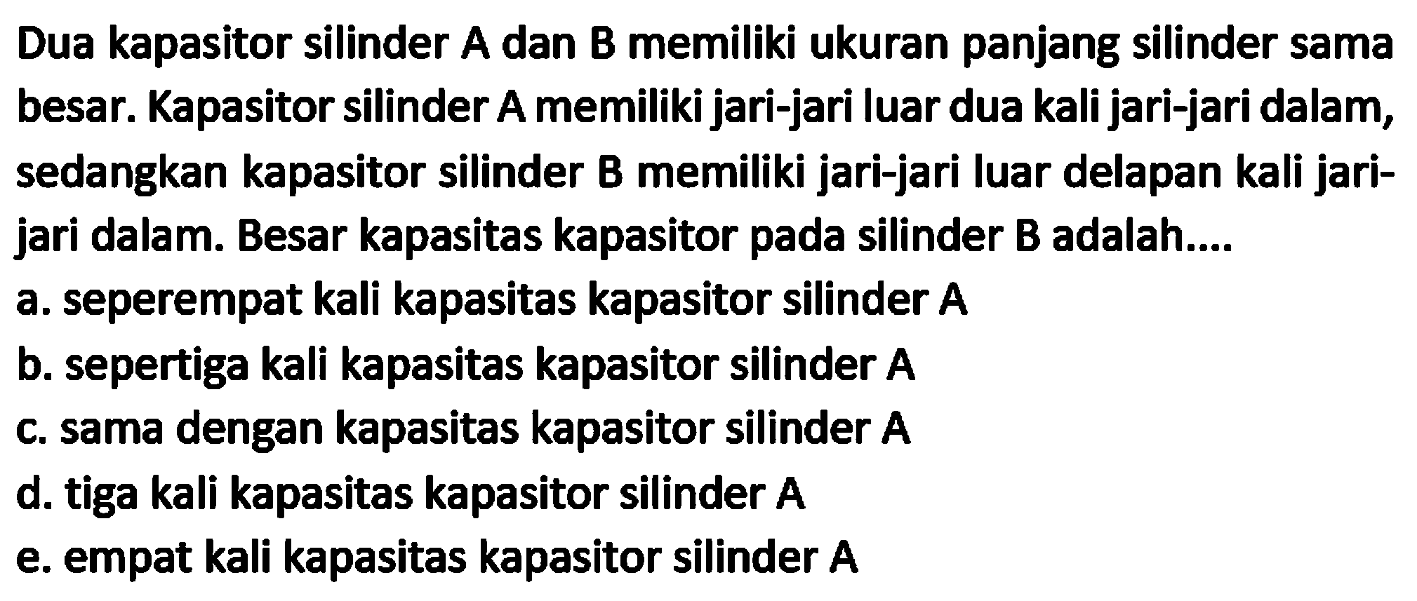 Dua kapasitor silinder A dan B memiliki ukuran panjang silinder sama besar. Kapasitor silinder A memiliki jari-jari luar dua kali jari-jari dalam, sedangkan kapasitor silinder B memiliki jari-jari luar delapan kali jarijari dalam. Besar kapasitas kapasitor pada silinder B adalah.... a. seperempat kali kapasitas kapasitor silinder  {A) 
b. sepertiga kali kapasitas kapasitor silinder A
c. sama dengan kapasitas kapasitor silinder  {A) 
d. tiga kali kapasitas kapasitor silinder  {A) 
e. empat kali kapasitas kapasitor silinder  A 