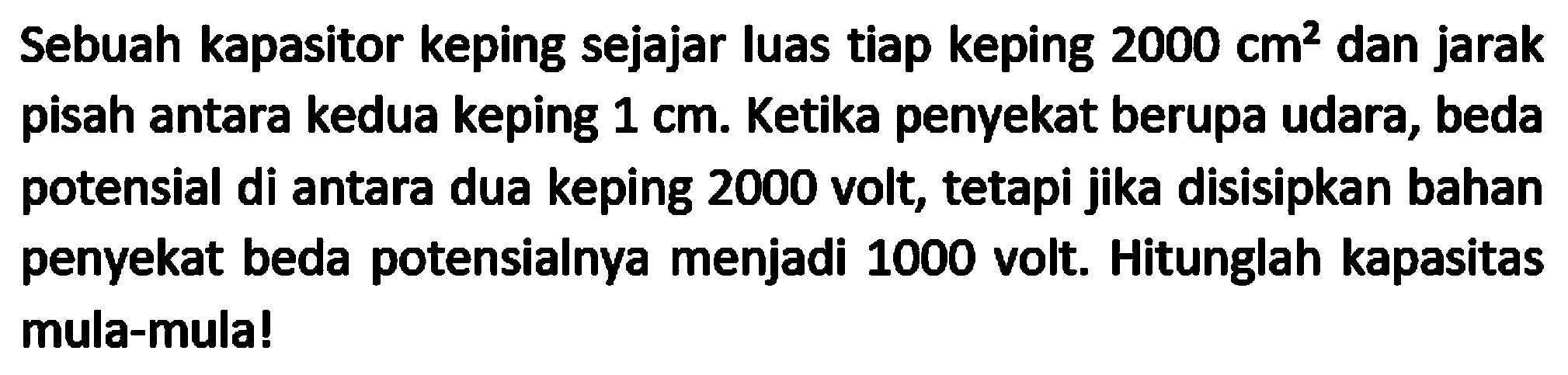 Sebuah kapasitor keping sejajar luas tiap keping  2000 cm^(2)  dan jarak pisah antara kedua keping  1 cm . Ketika penyekat berupa udara, beda potensial di antara dua keping 2000 volt, tetapi jika disisipkan bahan penyekat beda potensialnya menjadi 1000 volt. Hitunglah kapasitas mula-mula!